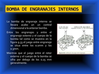 BOMBA DE ENGRANAJES INTERNOS

La bomba de engranaje interno se
   llevara acabo un un control
   dimensional a la anterior bomba.
Entre los engranajes y entre el
   engranaje externo y el cuerpo de la
   bomba tal como se muestra en la
   figura 9.33 el juego entre engranaje
   se situa entre los 0.1mm y los
   0.3mm.
Mientras que el juego entre el rotor
   externo y el cuerpo de la bomba se
   sifra por debajo de los 0.25 mm
   generalmente.
 