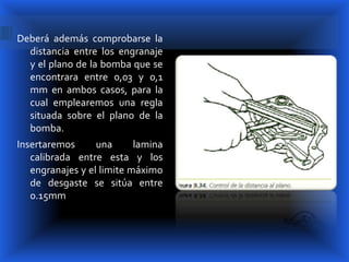 Deberá además comprobarse la
  distancia entre los engranaje
  y el plano de la bomba que se
  encontrara entre 0,03 y 0,1
  mm en ambos casos, para la
  cual emplearemos una regla
  situada sobre el plano de la
  bomba.
Insertaremos      una      lamina
   calibrada entre esta y los
   engranajes y el limite máximo
   de desgaste se sitúa entre
   0.15mm
 