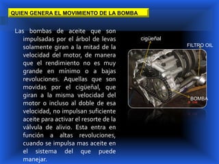 QUIEN GENERA EL MOVIMIENTO DE LA BOMBA


 Las bombas de aceite que son
    impulsadas por el árbol de levas       cigüeñal
    solamente giran a la mitad de la                  FILTRO OIL

    velocidad del motor, de manera
    que el rendimiento no es muy
    grande en mínimo o a bajas
    revoluciones. Aquellas que son
    movidas por el cigüeñal, que
    giran a la misma velocidad del                     BOMBA
    motor o incluso al doble de esa
    velocidad, no impulsan suficiente
    aceite para activar el resorte de la
    válvula de alivio. Esta entra en
    función a altas revoluciones,
    cuando se impulsa mas aceite en
    el sistema del que puede
    manejar.
 