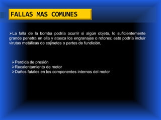 FALLAS MAS COMUNES

La falla de la bomba podría ocurrir si algún objeto, lo suficientemente
grande penetra en ella y atasca los engranajes o rotores; esto podría incluir
virutas metálicas de cojinetes o partes de fundición,



 Perdida de presión
 Recalentamiento de motor
 Daños fatales en los componentes internos del motor
 