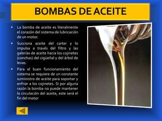 BOMBAS DE ACEITE
   La bomba de aceite es literalmente
    el corazón del sistema de lubricación
    de un motor.
   Succiona aceite del carter y lo
    impulsa a través del filtro y las
    galerías de aceite hacia los cojinetes
    (conchas) del cigüeñal y del árbol de
    levas.
   Para el buen funcionamiento del
    sistema se requiere de un constante
    suministro de aceite para soportar y
    enfriar a los cojinetes. Si por alguna
    razón la bomba no puede mantener
    la circulación del aceite, este será el
    fin del motor
 