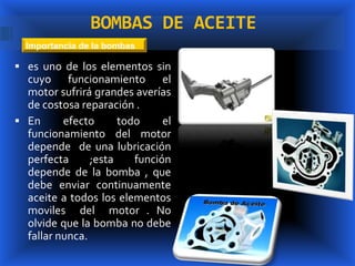BOMBAS DE ACEITE
  Importancia de la bombas

 es uno de los elementos sin
  cuyo funcionamiento el
  motor sufrirá grandes averías
  de costosa reparación .
 En      efecto      todo     el
  funcionamiento del motor
  depende de una lubricación
  perfecta      ;esta    función
  depende de la bomba , que
  debe enviar continuamente
  aceite a todos los elementos
  moviles del motor . No
  olvide que la bomba no debe
  fallar nunca.
 