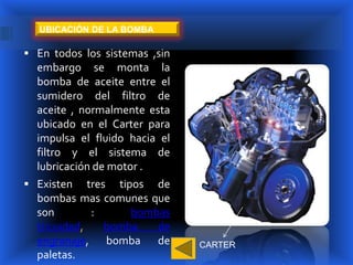 UBICACIÓN DE LA BOMBA

 En todos los sistemas ,sin
  embargo se monta la
  bomba de aceite entre el
  sumidero del filtro de
  aceite , normalmente esta
  ubicado en el Carter para
  impulsa el fluido hacia el
  filtro y el sistema de
  lubricación de motor .
 Existen tres tipos de
  bombas mas comunes que
  son        :       bombas
  tricoidad,    bomba    de
  engranaje, bomba de          CARTER
  paletas.
 