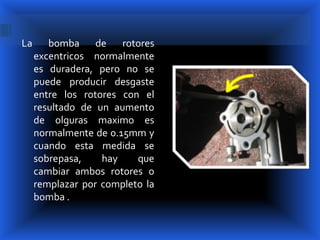 La      bomba de rotores
     excentricos normalmente
     es duradera, pero no se
     puede producir desgaste
     entre los rotores con el
     resultado de un aumento
     de olguras maximo es
     normalmente de 0.15mm y
     cuando esta medida se
     sobrepasa,    hay    que
     cambiar ambos rotores o
     remplazar por completo la
     bomba .
 