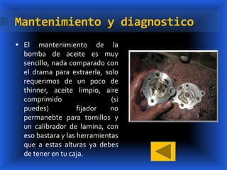 Mantenimiento y diagnostico
 El   mantenimiento de la
  bomba de aceite es muy
  sencillo, nada comparado con
  el drama para extraerla, solo
  requerimos de un poco de
  thinner, aceite limpio, aire
  comprimido                  (si
  puedes)           fijador   no
  permanebte para tornillos y
  un calibrador de lamina, con
  eso bastara y las herramientas
  que a estas alturas ya debes
  de tener en tu caja.
 