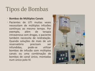 Tipos de Bombas
• Bombas de Múltiplos Canais
• Pacientes de UTI muitas vezes
necessitam de múltiplas infusões
contínuas ao mesmo tempo. Por
exemplo, além de terapia
intravenosa com drogas, o paciente
também necessita de reidratação.
Quando soluções de mais de um
reservatório precisam ser
infundidas, pode-se utilizar
bombas de infusão com múltiplos
canais ou uma combinação de
bombas de canal único, montadas
num único polo IV.
 