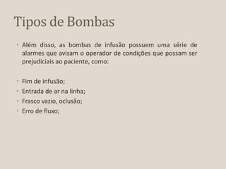 Tipos de Bombas
• Além disso, as bombas de infusão possuem uma série de
alarmes que avisam o operador de condições que possam ser
prejudiciais ao paciente, como:
• Fim de infusão;
• Entrada de ar na linha;
• Frasco vazio, oclusão;
• Erro de fluxo;
 