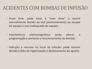ACIDENTES COM BOMBAS DE INFUSÃO
• Fluxo livre: pode levar à “over dose” e ocorre
normalmente devido ao mal posicionamento ou escape
do equipo e uso inadequado do equipo;
• Interferência eletromagnética: pode alterar a
programação e portanto o funcionamento da bomba;
• Infecção e necrose no local da infusão: pode ocorrer
devido à falta de higienização e deslocamento da agulha.
 