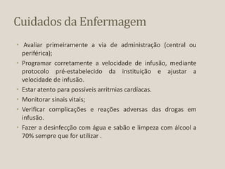 Cuidados da Enfermagem
• Avaliar primeiramente a via de administração (central ou
periférica);
• Programar corretamente a velocidade de infusão, mediante
protocolo pré-estabelecido da instituição e ajustar a
velocidade de infusão.
• Estar atento para possíveis arritmias cardíacas.
• Monitorar sinais vitais;
• Verificar complicações e reações adversas das drogas em
infusão.
• Fazer a desinfecção com água e sabão e limpeza com álcool a
70% sempre que for utilizar .
 