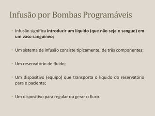Infusão por Bombas Programáveis
• Infusão significa introduzir um líquido (que não seja o sangue) em
um vaso sanguíneo;
• Um sistema de infusão consiste tipicamente, de três componentes:
• Um reservatório de fluido;
• Um dispositivo (equipo) que transporta o líquido do reservatório
para o paciente;
• Um dispositivo para regular ou gerar o fluxo.
 