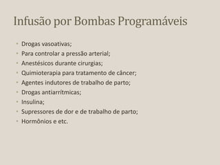 Infusão por Bombas Programáveis
• Drogas vasoativas;
• Para controlar a pressão arterial;
• Anestésicos durante cirurgias;
• Quimioterapia para tratamento de câncer;
• Agentes indutores de trabalho de parto;
• Drogas antiarrítmicas;
• Insulina;
• Supressores de dor e de trabalho de parto;
• Hormônios e etc.
 