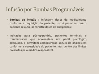 Infusão por Bombas Programáveis
• Bombas de infusão : Infundem doses de medicamento
conforme a requisição do paciente, isto é permitem que o
paciente se auto- administre doses de analgésicos;
• Indicadas para pós-operatório, pacientes terminais e
traumatizados que apresentem um perfil psicológico
adequado, e permitem administração segura de analgésicos
conforme a necessidade do paciente, mas dentro dos limites
prescritos pelo médico responsável.
 