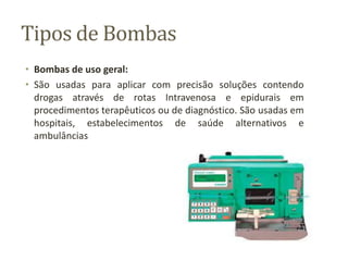 Tipos de Bombas
• Bombas de uso geral:
• São usadas para aplicar com precisão soluções contendo
drogas através de rotas Intravenosa e epidurais em
procedimentos terapêuticos ou de diagnóstico. São usadas em
hospitais, estabelecimentos de saúde alternativos e
ambulâncias
 