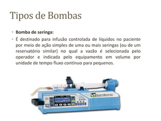 Tipos de Bombas
• Bomba de seringa:
• É destinado para infusão controlada de líquidos no paciente
por meio de ação simples de uma ou mais seringas (ou de um
reservatório similar) no qual a vazão é selecionada pelo
operador e indicada pelo equipamento em volume por
unidade de tempo fluxo contínuo para pequenos.
 