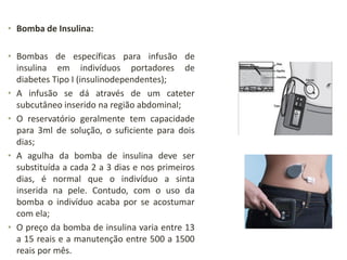 • Bomba de Insulina:
• Bombas de específicas para infusão de
insulina em indivíduos portadores de
diabetes Tipo I (insulinodependentes);
• A infusão se dá através de um cateter
subcutâneo inserido na região abdominal;
• O reservatório geralmente tem capacidade
para 3ml de solução, o suficiente para dois
dias;
• A agulha da bomba de insulina deve ser
substituída a cada 2 a 3 dias e nos primeiros
dias, é normal que o indivíduo a sinta
inserida na pele. Contudo, com o uso da
bomba o indivíduo acaba por se acostumar
com ela;
• O preço da bomba de insulina varia entre 13
a 15 reais e a manutenção entre 500 a 1500
reais por mês.
 