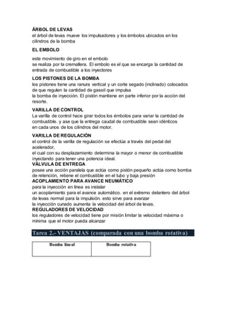 ÁRBOL DE LEVAS
el árbol de levas mueve los impulsadores y los émbolos ubicados en los
cilindros de la bomba
EL EMBOLO
este movimiento de giro en el embolo
se realiza por la cremallera. El embolo es el que se encarga la cantidad de
entrada de combustible a los inyectores
LOS PISTONES DE LA BOMBA
los pistones tiene una ranura vertical y un corte segado (inclinado) colocados
de que regulen la cantidad de gasoil que impulsa
la bomba de inyección. El pistón mantiene en parte inferior por la acción del
resorte.
VARILLA DE CONTROL
La varilla de control hace girar todos los émbolos para variar la cantidad de
combustible. y ase que la entrega caudal de combustible sean idénticos
en cada unos de los cilindros del motor.
VARILLA DE REGULACIÓN
el control de la varilla de regulación se efectúa a través del pedal del
acelerador,
el cual con su desplazamiento determina la mayor o menor de combustible
inyectando para tener una potencia ideal.
VÁLVULA DE ENTREGA
posee una acción paralela que actúa como pistón pequeño actúa como bomba
de retención, retiene el combustible en el tubo y baja presión
ACOPLAMIENTO PARA AVANCE NEUMÁTICO
para la inyección en línea es instalar
un acoplamiento para el avance automático. en el extremo delantero del árbol
de levas normal para la impulsión. esto sirve para avanzar
la inyección cunado aumenta la velocidad del árbol de levas.
REGULADORES DE VELOCIDAD
los reguladores de velocidad tiene por misión limitar la velocidad máxima o
mínima que el motor pueda alcanzar
Tarea 2.- VENTAJAS (comparada con una bomba rotativa)
Bomba lineal Bomba rotativa
 
