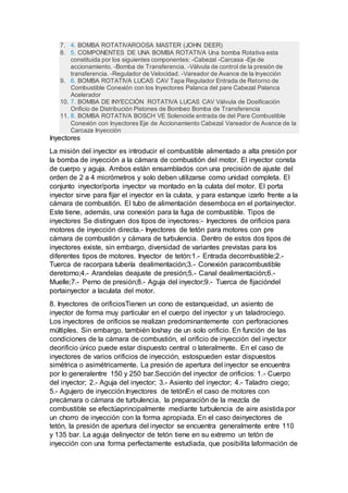7. 4. BOMBA ROTATIVAROOSA MASTER (JOHN DEER)
8. 5. COMPONENTES DE UNA BOMBA ROTATIVA Una bomba Rotativa esta
constituida por los siguientes componentes: -Cabezal -Carcasa -Eje de
accionamiento. -Bomba de Transferencia. -Válvula de control de la presión de
transferencia. -Regulador de Velocidad. -Vareador de Avance de la Inyección
9. 6. BOMBA ROTATIVA LUCAS CAV Tapa Regulador Entrada de Retorno de
Combustible Conexión con los Inyectores Palanca del pare Cabezal Palanca
Acelerador
10. 7. BOMBA DE INYECCIÓN ROTATIVA LUCAS CAV Válvula de Dosificación
Orificio de Distribución Pistones de Bombeo Bomba de Transferencia
11. 8. BOMBA ROTATIVA BOSCH VE Solenoide entrada de del Pare Combustible
Conexión con Inyectores Eje de Accionamiento Cabezal Vareador de Avance de la
Carcaza Inyección
Inyectores
La misión del inyector es introducir el combustible alimentado a alta presión por
la bomba de inyección a la cámara de combustión del motor. El inyector consta
de cuerpo y aguja. Ambos están ensamblados con una precisión de ajuste del
orden de 2 a 4 micrómetros y solo deben utilizarse como unidad completa. El
conjunto inyector/porta inyector va montado en la culata del motor. El porta
inyector sirve para fijar el inyector en la culata, y para estanque izarlo frente a la
cámara de combustión. El tubo de alimentación desemboca en el portainyector.
Este tiene, además, una conexión para la fuga de combustible. Tipos de
inyectores Se distinguen dos tipos de inyectores:- Inyectores de orificios para
motores de inyección directa.- Inyectores de tetón para motores con pre
cámara de combustión y cámara de turbulencia. Dentro de estos dos tipos de
inyectores existe, sin embargo, diversidad de variantes previstas para los
diferentes tipos de motores. Inyector de tetón:1.- Entrada decombustible;2.-
Tuerca de racorpara tubería dealimentación;3.- Conexión paracombustible
deretorno;4.- Arandelas deajuste de presión;5.- Canal dealimentación;6.-
Muelle;7.- Perno de presión;8.- Aguja del inyector;9.- Tuerca de fijacióndel
portainyector a laculata del motor.
8. Inyectores de orificiosTienen un cono de estanqueidad, un asiento de
inyector de forma muy particular en el cuerpo del inyector y un taladrociego.
Los inyectores de orificios se realizan predominantemente con perforaciones
múltiples. Sin embargo, también loshay de un solo orificio. En función de las
condiciones de la cámara de combustión, el orificio de inyección del inyector
deorificio único puede estar dispuesto central o lateralmente. En el caso de
inyectores de varios orificios de inyección, estospueden estar dispuestos
simétrica o asimétricamente. La presión de apertura del inyector se encuentra
por lo generalentre 150 y 250 bar.Sección del inyector de orificios: 1.- Cuerpo
del inyector; 2.- Aguja del inyector; 3.- Asiento del inyector; 4.- Taladro ciego;
5.- Agujero de inyección.Inyectores de tetónEn el caso de motores con
precámara o cámara de turbulencia, la preparación de la mezcla de
combustible se efectúaprincipalmente mediante turbulencia de aire asistida por
un chorro de inyección con la forma apropiada. En el caso deinyectores de
tetón, la presión de apertura del inyector se encuentra generalmente entre 110
y 135 bar. La aguja delinyector de tetón tiene en su extremo un tetón de
inyección con una forma perfectamente estudiada, que posibilita laformación de
 
