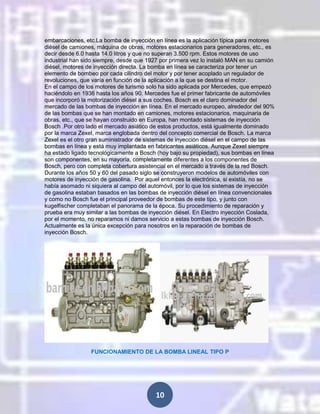 embarcaciones, etc.La bomba de inyección en línea es la aplicación típica para motores
diésel de camiones, máquina de obras, motores estacionarios para generadores, etc., es
decir desde 6.0 hasta 14.0 litros y que no superan 3.500 rpm. Estos motores de uso
industrial han sido siempre, desde que 1927 por primera vez lo instaló MAN en su camión
diésel, motores de inyección directa. La bomba en línea se caracteriza por tener un
elemento de bombeo por cada cilindro del motor y por tener acoplado un regulador de
revoluciones, que varía en función de la aplicación a la que se destina el motor.
En el campo de los motores de turismo solo ha sido aplicada por Mercedes, que empezó
haciéndolo en 1936 hasta los años 90. Mercedes fue el primer fabricante de automóviles
que incorporó la motorización diésel a sus coches. Bosch es el claro dominador del
mercado de las bombas de inyección en línea. En el mercado europeo, alrededor del 90%
de las bombas que se han montado en camiones, motores estacionarios, maquinaria de
obras, etc., que se hayan construido en Europa, han montado sistemas de inyección
Bosch .Por otro lado el mercado asiático de estos productos, está igualmente dominado
por la marca Zexel, marca englobada dentro del concepto comercial de Bosch. La marca
Zexel es el otro gran suministrador de sistemas de inyección diésel en el campo de las
bombas en línea y está muy implantada en fabricantes asiáticos. Aunque Zexel siempre
ha estado ligado tecnológicamente a Bosch (hoy bajo su propiedad), sus bombas en línea
son componentes, en su mayoría, completamente diferentes a los componentes de
Bosch, pero con completa cobertura asistencial en el mercado a través de la red Bosch.
Durante los años 50 y 60 del pasado siglo se construyeron modelos de automóviles con
motores de inyección de gasolina. Por aquel entonces la electrónica, si existía, no se
había asomado ni siquiera al campo del automóvil, por lo que los sistemas de inyección
de gasolina estaban basados en las bombas de inyección diésel en línea convencionales
y como no Bosch fue el principal proveedor de bombas de este tipo, y junto con
kugelfischer completaban el panorama de la época. Su procedimiento de reparación y
prueba era muy similar a las bombas de inyección diésel. En Electro inyección Coslada,
por el momento, no reparamos ni damos servicio a estas bombas de inyección Bosch.
Actualmente es la única excepción para nosotros en la reparación de bombas de
inyección Bosch.

FUNCIONAMIENTO DE LA BOMBA LINEAL TIPO P

10

 