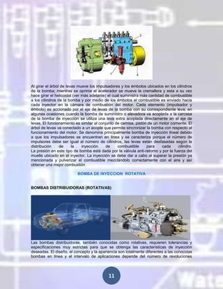 Al girar el árbol de levas mueve los impulsadores y los émbolos ubicados en los cilindros
de la bomba; mientras se oprime el acelerador se mueve la cremallera y esta a su vez
hace girar el helicoidal (ver más adelante) el cual suministra más cantidad de combustible
a los cilindros de la bomba y por medio de los émbolos el combustible es enviado hacia
cada inyector en la cámara de combustión del motor. Cada elemento (impulsador y
émbolo) es accionado por el eje de levas de la bomba con su correspondiente leva; en
algunas ocasiones cuando la bomba de suministro o elevadora va acoplada a la carcasa
de la bomba de inyección se utiliza una leva extra acoplada directamente en el eje de
levas. El funcionamiento es similar al conjunto de camisa, pistón de un motor corriente. El
árbol de levas va conectado a un acople que permite sincronizar la bomba con respecto al
funcionamiento del motor. Se denomina principalmente bomba de inyección lineal debido
a que los impulsadores se encuentran en línea y se caracteriza porque el número de
impulsores debe ser igual al número de cilindros, las levas están desfasadas según la
distribución
de
la
inyección
de
combustible
para
cada
cilindro.
La presión en este tipo de bomba está dada por la válvula anti-retorno y por la fuerza del
muelle ubicado en el inyector. La inyección se debe dar a cabo al superar la presión ya
mencionada y pulverizar el combustible mezclándolo correctamente con el aire y así
obtener una mejor combustión
BOMBA DE INYECCION ROTATIVA

BOMBAS DISTRIBUIDORAS (ROTATIVAS)

Las bombas distribuidoras, también conocidas como rotativas, requieren tolerancias y
especificaciones muy estrictas para que se obtenga las características de inyección
deseadas. El diseño, el concepto y la apariencia son totalmente diferentes a las conocidas
bombas en línea y el intervalo de aplicaciones depende del número de revoluciones

11

 