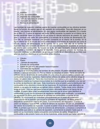 






Inyector
Filtro de combustible
Depósito de combustible
Válvula reductora de presión
Conexión de retorno
Bomba de alimentación

Las bombas de inyección rotativas aparte de inyectar combustible en los cilindros también
tienen la función de aspirar gas-oíl del depósito de combustible. Para ello disponen en su
interior, una bomba de alimentación (6) que aspira combustible del depósito (3) a través
de un filtro (2). Cuando el régimen del motor (RPM) aumenta: la presión en el interior de la
bomba asciende hasta un punto en el que actúa la válvula reductora de presión (4), que
abre y conduce una parte del combustible a la entrada de la bomba de alimentación (6).
Con ello se consigue mantener una presión constante en el interior de la bomba. En la
figura inferior se ve el circuito de combustible exterior a la bomba de inyección así como el
circuito interno de alimentación de la bomba. En la parte más alta de la bomba de
inyección hay una conexión de retorno (5) con una estrangulación acoplada al conducto
de retorno para combustible. Su función es la de, en caso necesario, evacuar el aire del
combustible y mandarlo de regreso al depósito, Como generan presión las bombas de
inyección rotativas. La alta presión se genera por medio de un dispositivo de bombeo que
además dosifica y distribuye el combustible a los cilindros.
 Cilindro
 Pistón
 Cámara de expulsión
 Entrada de combustible
 Salida de gas-oíl a alta presión hacia él inyector.
 Corredera de regulación
En la figura se ve el dispositivo de bombeo de alta presión. El pistón retrocede hacia el
Cilindro o cabezal hidráulico (1): Por su interior se desplaza el pistón. Tiene una serie de
orificios uno es de entrada de combustible (4) y los otros (5) para la salida a presión del
combustible hacia los inyectores. Habrá tantos orificios de salida como cilindros tenga el
motor. Un pistón móvil (2): Tiene dos movimientos uno rotativo y otro axial alternativo. El
movimiento rotativo se lo proporciona el árbol de la bomba que es arrastrado a su vez por
la correa de distribución del motor. Este movimiento sirve al pistón para la distribución del
combustible a los cilindros a través de los inyectores. El movimiento axial alternativo es
debido a una serie de levas que se aplican sobre el pistón. Tantas levas como cilindros
tenga el motor. Una vez que pasa la leva el pistón retrocede debido a la fuerza de los
muelles. El pistón tiene unas canalizaciones interiores que le sirven para distribuir el
combustible y junto con la corredera de regulación también para dosificarlo. La corredera
de regulación (6):Sirve para dosificar la cantidad de combustible a inyectar en los
cilindros. Su movimiento es controlado principalmente por el pedal del acelerador.
Dependiendo de la posición que ocupa la corredera de regulación, se libera antes o
después la canalización interna del pistón. Funcionamiento del dispositivo: Cuando el
pistón se desplaza hacia el PMI, se llena la cámara de expulsión de gas-oíl, procedente
del interior de la bomba de inyección. Cuando el pistón inicia el movimiento axial hacia el
PMS, lo primero que hace es cerrar la lumbrera de alimentación, y empieza a comprimir el
combustible que está en la cámara de expulsión, aumentando la presión hasta que el
pistón en su movimiento rotativo encuentre una lumbrera de salida. Dirigiendo el
combustible a alta presión hacia uno de los inyectores, antes tendrá que haber vencido la

13

 