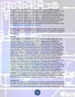 fuerza del muelle que empuja la válvula de respiración. El pistón sigue mandando
combustible al inyector, por lo que aumenta notablemente la presión en el inyector, hasta
que esta presión sea tan fuerte que venza la resistencia del muelle del inyector. Se
produce la inyección en el cilindro y esta durara hasta que el pistón en su carrera hacia el
PMS no vea liberado el orificio de fin de inyección por parte de la corredera de regulación.
Cuando llega el fin de inyección hay una caída brusca de presión en la cámara de
expulsión, lo que provoca el cierre de la válvula de respiración empujada por un muelle. El
cierre de esta válvula realiza una re aspiración de un determinado volumen dentro de la
canalización que alimenta al inyector, lo que da lugar a una expansión rápida del
combustible provocando en consecuencia el cierre brusco del inyector para que no gotee.
BOMBA ROTATIVA DE INYECCIÓN, TIPO VE
Variación del avance a la inyección.-Este dispositivo de la bomba rotativa de inyección
permite adelantar el comienzo de la alimentación en relación con la posición del cigüeñal
del motor y de acuerdo con el régimen, para compensar los retardos de inyección e
inflamación.
Función
Durante la fase de alimentación de la bomba de inyección, la apertura del inyector se
produce mediante una onda de presión que se propaga a la velocidad del sonido por la
tubería de inyección. El tiempo invertido en ello es independiente del régimen, sin
embargo, el ángulo descrito por el cigüeñal entre el comienzo de la alimentación y de la
inyección aumenta con el régimen. Esto obliga, por tanto, a introducir una corrección
adelantando el comienzo de la alimentación. El tiempo de la propagación de la onda de
presión la determinan las dimensiones de la tubería de inyección y la velocidad del sonido
que es de aprox. 1500 m/seg. En el gasóleo. El tiempo necesario para ello se denomina
retardo de inyección y el comienzo de la inyección esta, por consiguiente, retrasado con
respecto al comienzo de alimentación. Debido a este fenómeno, a regímenes altos el
inyector abre, en términos referidos a la posición del pistón, más tarde que a regímenes
bajos. Después de la inyección, el gasóleo necesita cierto tiempo para pasar al estado
gaseoso y formar con el aire la mezcla inflamable. Este tiempo de preparación de la
mezcla es independiente del régimen motor. El intervalo necesario para ello entre el
comienzo de la inyección y de la combustión se denomina, en los motores diésel, retraso
de inflamación que depende del "índice de cetano", la relación de compresión, la
temperatura del aire y la pulverización del combustible. Por lo general, la duración del
retraso de inflamación es del orden de 1 milisegundo. Siendo el comienzo de la inyección
constante y el régimen del motor ascendente, el ángulo del cigüeñal entre el comienzo de
la inyección y el de la combustión, va aumentando hasta que esta última no puede
comenzar en el momento adecuado, en términos relativos a la posición del pistón del
motor. Como la combustión favorable y la óptima potencia de un motor diésel solo se
consiguen con una posición determinada del cigüeñal o del pistón, a medida que aumenta
el régimen debe de adelantarse el comienzo de alimentación de la bomba de inyección
para compensar el desplazamiento temporal condicionado por el retraso de la inyección e
inflamación. Para ello se utiliza el variador de avance en función del régimen.
Construcción
El variador de avance por control hidráulico va montado en la parte inferior del cuerpo de
la bomba rotativa de inyección, perpendicular a su eje longitudinal. El émbolo del variador
de avance es guiado por el cuerpo de la bomba, Que va cerrado por tapas a ambos lados.
En el embolo hay un orificio que posibilita la entrada de combustible, mientras que en lado

14

 