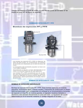 rotación con respecto al anillo de rodillos. El valor angular puede ser de hasta 12º de
ángulo de levas (24º de ángulo de cigüeñal).

BOMBASDE INYECCION PF Y PFR

BOMBAS DE INYECCION PF Y PFR
BOMBAS DE INYECCIÓN INDIVIDUALES
Bombas de inyección individuales PF Y PFR. Estas bombas (aplicadas en motores
pequeños, locomotoras diésel, motores navales y maquinaria de construcción) no tienen
árbol de levas propio, pero corresponden sin embargo en su funcionamiento a la bomba
de inyección en línea PE. En motores grandes, el regulador mecánico-hidráulico o
electrónico esta adosado directamente al cuerpo del motor. La regulación del caudal
determinada por él se transmite mediante un varillaje integrado en el motor.

16

 