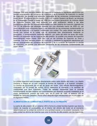 rotativas. Con esta elevada presión de inyección y mediante la regulación electrónica por
campo característico del comienzo de inyección y de la duración de inyección (o caudal
de inyección), es posible una reducción destacada de las emisiones contaminantes del
motor diésel. El sistema bomba-inyector (UIS Unit Inyector System) de Bosch, se introdujo
en el Volkswagen Passat a finales de 1998 con una nueva generación de motores diésel
de inyección directa, que está teniendo una gran aceptación debido a las altas
prestaciones que dan los motores alimentados con este sistema de inyección (ejemplo los
150 CV de potencia que alcanzan motores con una cilindrada menor de 2000 cc), así
como alcanzar unos consumos bajos y una reducción en las emisiones contaminantes La
bomba de inyección y el inyector constituyen una unidad. Por cada cilindro del motor se
monta una unidad en la culata que es accionada bien directamente mediante un
empujador, o indirectamente mediante balancín, por parte del árbol de levas del motor.
Debido a la supresión de las tuberías de alta presión, es posible una presión de inyección
esencialmente mayor (hasta 2000 bar) que en las bombas de inyección en línea y
rotativas. Con esta elevada presión de inyección y mediante la regulación electrónica por
campo característico del comienzo de inyección y de la duración de inyección (o caudal
de inyección), es posible una reducción destacada de las emisiones contaminantes del
motor diésel.

La unidad inyectora está montada directamente sobre cada cilindro del motor y su diseño
combina e integra en un solo conjunto la bomba de inyección y el inyector completo.
La bomba es accionada por el eje de levas del motor. Una válvula electromagnética,
controlada por la unidad de control (ECU) determina el momento y la cantidad de
combustible que será inyectado. Todas las señales necesarias para el correcto
funcionamiento de este sistema son suministradas por diversos sensores instalados en el
motor (temperatura, presión del turbo, rpm, etc.)A partir de 1995, el sistema UIS se
empleó en vehículos pesados. Pocos años después logró introducirse con mucho éxito en
el segmento liviano.
ALIMENTACIÓN DE COMBUSTIBLE (PARTE DE ALTA PRESIÓN)
La parte de alta presión de un sistema UIS lo forma la unidad bomba-inyector que tiene la
misión de inyectar el combustible, en el interior del cilindro del motor en el momento
determinado por la unidad de control en una cantidad exacta y a la presión necesaria. Con
esta unidad se elimina las tuberías que unen la bomba de alta presión con los inyectores,

18

 