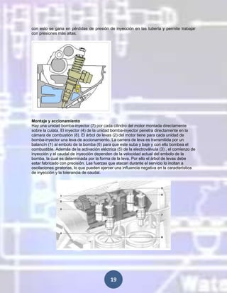 con esto se gana en pérdidas de presión de inyección en las tubería y permite trabajar
con presiones más altas.

Montaje y accionamiento
Hay una unidad bomba-inyector (7) por cada cilindro del motor montada directamente
sobre la culata. El inyector (4) de la unidad bomba-inyector penetra directamente en la
cámara de combustión (8). El árbol de levas (2) del motor tiene para cada unidad de
bomba-inyector una leva de accionamiento. La carrera de leva es transmitida por un
balancín (1) al embolo de la bomba (6) para que este suba y baje y con ello bombea el
combustible. Además de la activación eléctrica (5) de la electroválvula (3) , el comienzo de
inyección y el caudal de inyección dependen de la velocidad actual del embolo de la
bomba, la cual es determinada por la forma de la leva. Por ello el árbol de levas debe
estar fabricado con precisión. Las fuerzas que atacan durante el servicio lo incitan a
oscilaciones giratorias, lo que pueden ejercer una influencia negativa en la característica
de inyección y la tolerancia de caudal.

19

 
