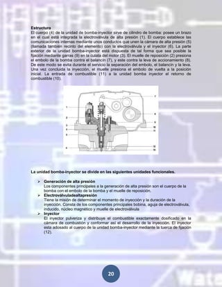 Estructura
El cuerpo (4) de la unidad de bomba-inyector sirve de cilindro de bomba: posee un brazo
en el cual está integrada la electroválvula de alta presión (1). El cuerpo establece las
comunicaciones internas mediante unos conductos que unen la cámara de alta presión (5)
(llamada también recinto del elemento) con la electroválvula y el inyector (6). La parte
exterior de la unidad bomba-inyector está dispuesta de tal forma que sea posible la
fijación mediante garras (9) en la culata del motor (3). El muelle de reposición (2) presiona
el embolo de la bomba contra el balancín (7), y este contra la leva de accionamiento (8).
De este modo se evita durante el servicio la separación del embolo, el balancín y la leva.
Una vez concluida la inyección, el muelle presiona el embolo de vuelta a la posición
inicial. La entrada de combustible (11) a la unidad bomba inyector el retorno de
combustible (10).

La unidad bomba-inyector se divide en las siguientes unidades funcionales.
 Generación de alta presión
Los componentes principales a la generación de alta presión son el cuerpo de la
bomba con el embolo de la bomba y el muelle de reposición.
 Electroválvuladealtapresión
Tiene la misión de determinar el momento de inyección y la duración de la
inyección. Consta de los componentes principales bobina, aguja de electroválvula,
inducido, núcleo magnético y muelle de electroválvula
 Inyector
El inyector pulveriza y distribuye el combustible exactamente dosificado en la
cámara de combustión y conformar así el desarrollo de la inyección. El inyector
esta adosado al cuerpo de la unidad bomba-inyector mediante la tuerca de fijación
(12).

20

 