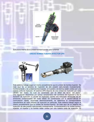 Estructura interna de la unidad bomba-inyector para turismos
UNIDAD BOMBA-TUBERÍA-INYECTOR UPS

Este sistema trabaja según el mismo procedimiento que la unidad de bomba-inyector. Se
trata aquí de un sistema de inyección de alta presión estructurado modularmente.
Contrariamente a la unidad bomba-inyector, el inyector y la bomba están unidos por una
tubería corta de inyección. El sistema UPS dispone de una unidad de inyección por cada
cilindro del motor, la cual es accionada por el árbol de levas del motor.
Una regulación electrónica por campo característico del comienzo de inyección y de la
duración de inyección (o caudal de inyección) aporta una reducción destacada de las
emisiones contaminantes del motor diésel. En combinación con la electro-válvula de
conmutación rápida, accionada electrónicamente, se determina la correspondiente
característica de cada proceso de inyección en particular. Este sistema trabaja según el
mismo procedimiento que la unidad de bomba-inyector. Se trata aquí de un sistema de
inyección de alta presión estructurado modularmente. Contrariamente a la unidad bombainyector, el inyector y la bomba están unidos por una tubería corta de inyección. El

21

 