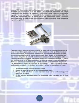 sistema UPS dispone de una unidad de inyección por cada cilindro del motor, la cual es
accionada por el árbol de levas del motor. Una regulación electrónica por campo
característico del comienzo de inyección y de la duración de inyección (o caudal de
inyección) aporta una reducción destacada de las emisiones contaminantes del motor
diésel. En combinación con la electro-válvula de conmutación rápida, accionada
electrónicamente, se determina la correspondiente característica de cada proceso de
inyección en particular.

Para cada cilindro del motor existe una bomba de alta presión conectada directamente al
porta inyector del respectivo cilindro. Esta bomba se acciona por el eje del comando del
motor, comprimiendo el combustible. Por medio del accionamiento electrónico la unidad
de comando acciona la válvula electromagnética que libera el paso de combustible bajo
alta presión al inyector. El comando electrónico es precisamente calculado para cada
condición de revolución y carga, asegurando el mejor funcionamiento del motor. La misión
y el funcionamiento del UPS son parecidos a los sistemas bomba-inyector UIS. La única
diferencia entre los dos sistemas es que el UPS separa la generación de la alta presión
con la inyección por medio de una tubería de corto tamaño. La estructura modular de las
unidades bomba-tubería-inyector tiene las ventajas a la hora de acoplarlas en el motor:
 No necesita ningún diseño nuevo en la culata.
 Rigidez de accionamiento al no ser necesarios balancines.
 Manejo sencillo a la hora de hacer reparaciones ya que las unidades se pueden
desmontar fácilmente.
 En las bombas-tuberías-inyector, los inyectores están montados en el porta
inyector.

22

 