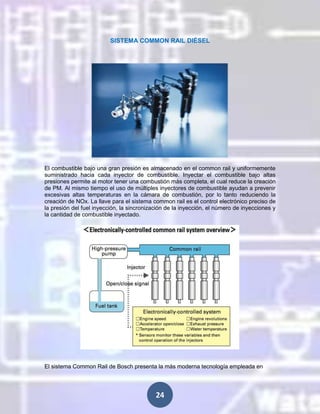 SISTEMA COMMON RAIL DIÉSEL

El combustible bajo una gran presión es almacenado en el common rail y uniformemente
suministrado hacia cada inyector de combustible. Inyectar el combustible bajo altas
presiones permite al motor tener una combustión más completa, el cual reduce la creación
de PM. Al mismo tiempo el uso de múltiples inyectores de combustible ayudan a prevenir
excesivas altas temperaturas en la cámara de combustión, por lo tanto reduciendo la
creación de NOx. La llave para el sistema common rail es el control electrónico preciso de
la presión del fuel inyección, la sincronización de la inyección, el número de inyecciones y
la cantidad de combustible inyectado.

El sistema Common Rail de Bosch presenta la más moderna tecnología empleada en

24

 