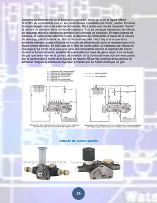 sistemas de alimentación de la bomba de inyección, como se ve en la figura inferior.
Si el filtro de combustible está en las proximidades inmediatas del motor, pueden formarse
burbujas de gas dentro del sistema de tuberías. Para evitar esto resulta necesario "barrer"
la cámara de admisión de la bomba de inyección. Esto se consigue instalando una válvula
de descarga (6) en la cámara de admisión de la bomba de inyección. En este sistema de
tuberías, el combustible sobrante vuelve al depósito de combustible a través de la válvula
de descarga y de la tubería de retorno. Si en el vano del motor hay una temperatura
ambiente elevada, puede utilizarse un circuito de alimentación como el representado en la
figura inferior derecha. En este circuito el filtro de combustible va instalada una válvula de
descarga (7) a través de la cual una parte del combustible retorna al depósito del mismo
durante el funcionamiento, arrastrando eventuales burbujas de gas o vapor. Las burbujas
de gas que se forman en la cámara de admisión de la bomba de inyección son evacuadas
por el combustible a través de la tubería de retorno. El barrido continuo de la cámara de
admisión refrigera la bomba de inyección e impide que se formen burbujas de gas.

BOMBAS DE ALIMENTACIÓN

29

 