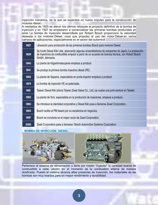 inyección mecánica, de la que se esperaba un nuevo impulso para la construcción de
motores diésel.
A mediados de 1925 se dieron los últimos retoques al proyecto definitivo de la bomba de
inyección y en 1927 se empezaron a comercializar las primeras bombas producidas en
serie La bomba de inyección desarrollada por Robert Bosch proporciono la velocidad
deseada a los motores Diésel, cosa que propulso el uso del motor Diésel en varios
campos de aplicaciones, especialmente en el sector del automóvil.

BOMBA DE INYECCIÓN DIÉSEL

Pertenece al sistema de alimentación y tiene por misión “inyectar” la cantidad exacta de
combustible a cada cilindro en el momento de la combustión interna de manera
dosificada. Puesto el sistema alcanza altas presiones de inyección, los materiales de las
bombas son muy exactos para un mayor rendimiento y durabilidad.

3

 