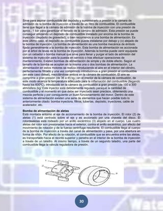 Sirve para aspirar combustible del depósito y suministrarlo a presión a la cámara de
admisión de la bomba de inyección a través de un filtro de combustible. El combustible
tiene que llegar a la cámara de admisión de la bomba de inyección con una presión de
aprox., 1 bar para garantizar el llenado de la cámara de admisión. Esta presión se puede
conseguir utilizando un depósito de combustible instalado por encima de la bomba de
inyección (depósito de gravedad), o bien recurriendo a una bomba de alimentación. Es
este último caso, el depósito de combustible puede instalarse por debajo y (o) alejado de
la bomba de inyección. La bomba de alimentación es una bomba mecánica de émbolo
fijada generalmente a la bomba de inyección. Esta bomba de alimentación es accionada
por el árbol de levas de la bomba de inyección. Además la bomba puede venir equipada
con un cebador o bomba manual que sirve para llenar y purgar el lado de admisión del
sistema de inyección para la puesta en servicio o tras efectuar operaciones de
mantenimiento. Existen bombas de alimentación de simple y de doble efecto. Según el
tamaño de la bomba se acoplan en la misma una o dos bombas de alimentación. La
alimentación en estos motores se realiza introduciendo el aire en el interior del cilindro,
perfectamente filtrado y una vez comprimido introducimos a gran presión el combustible
(en este caso diésel), mezclándose ambos en la cámara de combustión. El aire se
comprime a gran presión (de 36 a 45 kg.) en el interior de la cámara de combustión, de
este modo alcanza la temperatura adecuada para la inflamación del combustible (llegando
hasta los 600ºC), introducido en la cámara de combustión a gran presión (de 150 a 300
atmósfera (kg/ Este inyector está debidamente regulado paraqué la cantidad de
combustible y el momento en que debe ser inyectado sean precisos, obteniendo una
mezcla perfecta y por consiguiente un buen funcionamiento del motor. Dentro de este
sistema de alimentación existen una serie de elementos que hacen posible todo lo
anteriormente citado: bomba inyectora, filtros, tuberías, depósito, inyectores, cable de
acelerador, etc.
Bomba de alimentación de aletas
Está montada entorno al eje de accionamiento de la bomba de inyección. El rotor (2) de
aletas (1) está centrado sobre el eje y es accionado por una chaveta del disco. El
rotordealetas está rodeado por un anillo excéntrico (3) alojado en el cuerpo. Las cuatro
aletas del rotor son presionadas hacia el exterior, contra el anillo excéntrico, por efecto del
movimiento de rotación y de la fuerza centrífuga resultante. El combustible llega al cuerpo
de la bomba de inyección a través del canal de alimentación y pasa, por una abertura en
forma de riñón. Por efecto de la rotación, el combustible que se encuentra entre las aletas,
es transportado hacia el recinto superior y penetra en el interior de la bomba de inyección
a través de un taladro. Al mismo tiempo, a través de un segundo taladro, una parte del
combustible llega la válvula reguladora de presión.

30

 