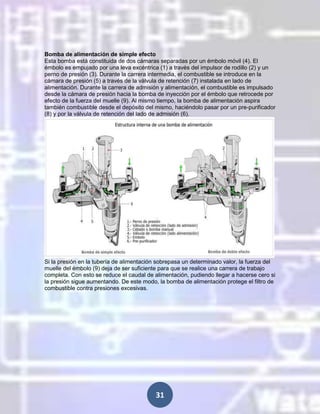 Bomba de alimentación de simple efecto
Esta bomba está constituida de dos cámaras separadas por un émbolo móvil (4). El
émbolo es empujado por una leva excéntrica (1) a través del impulsor de rodillo (2) y un
perno de presión (3). Durante la carrera intermedia, el combustible se introduce en la
cámara de presión (5) a través de la válvula de retención (7) instalada en lado de
alimentación. Durante la carrera de admisión y alimentación, el combustible es impulsado
desde la cámara de presión hacia la bomba de inyección por el émbolo que retrocede por
efecto de la fuerza del muelle (9). Al mismo tiempo, la bomba de alimentación aspira
también combustible desde el depósito del mismo, haciéndolo pasar por un pre-purificador
(8) y por la válvula de retención del lado de admisión (6).

Si la presión en la tubería de alimentación sobrepasa un determinado valor, la fuerza del
muelle del émbolo (9) deja de ser suficiente para que se realice una carrera de trabajo
completa. Con esto se reduce el caudal de alimentación, pudiendo llegar a hacerse cero si
la presión sigue aumentando. De este modo, la bomba de alimentación protege el filtro de
combustible contra presiones excesivas.

31

 