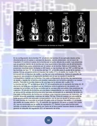 En la configuración de la bomba "A", el cilindro de bomba (3) es aplicado desde arriba
directamente en el cuerpo o carcasa de aluminio, siendo presionado con el racor de
impulsión (1) contra el cuerpo de la bomba por el porta válvula de presión. Las presiones
que se generan dentro de la bomba son muy superiores a las presiones de alimentación,
siendo absorbidas estas presiones por el cuerpo de la bomba. Debido a lo anterior, las
presiones máximas están limitadas a 400 bares en las bombas del tipo "M" y a 600 bar en
las bombas del tipo "A". En la bomba del tipo "A", el tornillo para el ajuste de la carrera
previa (14) se encuentra entre el impulsor de rodillo (11) y el platillo de muelle (15). Va
enroscado en el impulsor de rodillo, y se fija con una contratuerca. Sobre el casquillo de
regulación se encuentra el segmento dentado con el que se ajusta el caudal de
combustible a inyectar por la bomba. Con esta configuración de bomba, las operaciones
de ajuste y reglaje de la bomba solo pueden realizarse con la bomba parada y su cuerpo
abierto. Para ello la bomba dispone de una tapa de la cámara del muelle (13).
La bomba del tipo "P" se distingue de la "A" principalmente por el elemento de brida (4). El
elemento de brida es una pieza que se interpone entre la generación de presión y la
carcasa de la bomba, por lo que se evita que la carcasa este sometida a las presiones de
inyección. El cilindro de la bomba es una pieza independiente y el racor de impulsión no
se apoya en la carcasa de la bomba sino que esta enroscado en el elemento de brida (4).
Con esta configuración de bomba se consigue unas mayores presiones de inyección, se
pueden alcanzar presiones máximas de hasta 750 bar. Entre el cuerpo y el elemento de
brida se encuentra una arandela compensadora, con la que se ajusta la carrera previa.
En esta bomba de inyección el embolo (5) está unido al impulsor de rodillo (11) a través
del platillo de muelle inferior (15). El casquillo de regulación (8) tiene un brazo con rotula
(9), que es accionada por la varilla de regulación (7). Debido a que esta bomba está
cerrada, el ajuste del accionamiento por parte de la leva puede hacerse desde el exterior,
girando el casquillo de regulación (8) o el elemento de brida.

32

 