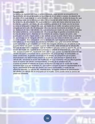 Constitución
La bomba de inyección en línea a carrera constante, cuya sección se encuentra en la
figura inferior, en la que se puede ver que dispone de un cárter o cuerpo, de aleación de
aluminio-silicio, que aloja en su parte inferior o cárter inferior (C), al árbol de levas (A), que
tiene tantas levas como cilindros el motor. En un lateral del cárter inferior de bomba, se
fija la bomba de alimentación (B), que recibe movimiento del mismo árbol de levas de la
bomba de inyección, por medio de una excéntrica labrada en él. Cada una de las levas
acciona un empujador o taqué (D), que, por medio de un rodillo, se aplica contra la leva,
obligado por el muelle (E). El empujador (D), a su vez da movimiento al embolo (F), que
se desliza en el interior del cilindro (G), que comunica por medio de unos orificios laterales
llamados lumbreras, con la canalización (H), a la que llega el gasóleo procedente de la
bomba de alimentación. Además del movimiento de subida y bajada del pistón, este
puede girar un cierto ángulo sobre su eje vertical, ya que la parte inferior tiene un saliente
(I), que encaja con el manguito cilíndrico (J), que a su vez rodea el cilindro (G) y que, en
su parte superior, lleva adosada la corona dentada (K), que engrana con la barra
cremallera (L). El movimiento de esta barra cremallera hace girar a la corona dentada,
quien comunica su giro al pistón, por medio del manguito cilíndrico (J) y el saliente (I) de
la parte inferior del pistón. La parte superior del cilindro, está cerrada por la válvula (M),
llamada de retención o respiración, que se mantiene aplicada contra su asiento (N), por la
acción del muelle (O). Cuando la leva presenta su saliente al empujador (D), este, a su
vez, acciona el pistón (F), haciéndole subir, con lo cual, quedan tapadas las lumbreras del
cilindro (G) que lo comunican con la canalización (H), a la que llega el combustible. En
estas condiciones, el gasóleo encerrado en el cilindro, es comprimido por el pistón,
alcanzándose una determinada presión en el cilindro, que provoca la apertura de la
válvula (M), venciendo la acción del muelle (O), en cuyo momento sale por ella el gasóleo
hacia el inyector del cilindro correspondiente, a través de la canalización (P).
Cuando ha pasado el saliente de la leva, el impulsor (D) baja por la acción del muelle,
haciendo bajar a su vez el émbolo (F), que vuelve a ocupar la posición representada en la
figura, permitiendo el llenado del cilindro con nuevo combustible, a través de sus
aberturas laterales. La válvula (M), mientras tanto, ha bajado cortando la comunicación
del cilindro y la válvula (M) es empujada por el muelle. Como puede verse la carrera del
pistón es constante.

33

 