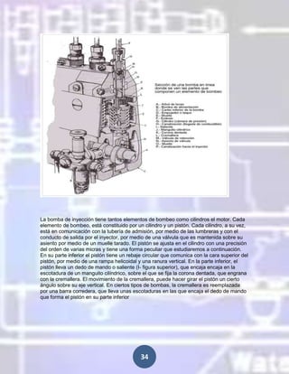 La bomba de inyección tiene tantos elementos de bombeo como cilindros el motor. Cada
elemento de bombeo, está constituido por un cilindro y un pistón. Cada cilindro, a su vez,
está en comunicación con la tubería de admisión, por medio de las lumbreras y con el
conducto de salida por el inyector, por medio de una válvula que es mantenida sobre su
asiento por medio de un muelle tarado. El pistón se ajusta en el cilindro con una precisión
del orden de varias micras y tiene una forma peculiar que estudiaremos a continuación.
En su parte inferior el pistón tiene un rebaje circular que comunica con la cara superior del
pistón, por medio de una rampa helicoidal y una ranura vertical. En la parte inferior, el
pistón lleva un dedo de mando o saliente (I- figura superior), que encaja encaja en la
escotadura de un manguito cilíndrico, sobre el que se fija la corona dentada, que engrana
con la cremallera. El movimiento de la cremallera, puede hacer girar el pistón un cierto
ángulo sobre su eje vertical. En ciertos tipos de bombas, la cremallera es reemplazada
por una barra corredera, que lleva unas escotaduras en las que encaja el dedo de mando
que forma el pistón en su parte inferior

34

 