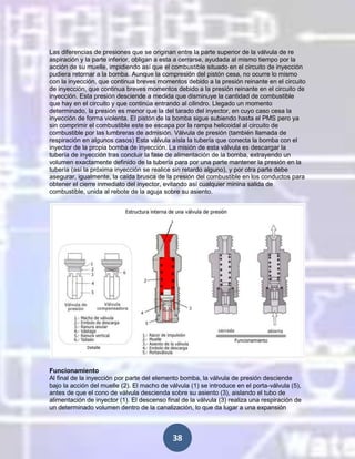 Las diferencias de presiones que se originan entre la parte superior de la válvula de re
aspiración y la parte inferior, obligan a esta a cerrarse, ayudada al mismo tiempo por la
acción de su muelle, impidiendo así que el combustible situado en el circuito de inyección
pudiera retornar a la bomba. Aunque la compresión del pistón cesa, no ocurre lo mismo
con la inyección, que continua breves momentos debido a la presión reinante en el circuito
de inyección, que continua breves momentos debido a la presión reinante en el circuito de
inyección. Esta presión desciende a medida que disminuye la cantidad de combustible
que hay en el circuito y que continúa entrando al cilindro. Llegado un momento
determinado, la presión es menor que la del tarado del inyector, en cuyo caso cesa la
inyección de forma violenta. El pistón de la bomba sigue subiendo hasta el PMS pero ya
sin comprimir el combustible este se escapa por la rampa helicoidal al circuito de
combustible por las lumbreras de admisión. Válvula de presión (también llamada de
respiración en algunos casos) Esta válvula aísla la tubería que conecta la bomba con el
inyector de la propia bomba de inyección. La misión de esta válvula es descargar la
tubería de inyección tras concluir la fase de alimentación de la bomba, extrayendo un
volumen exactamente definido de la tubería para por una parte mantener la presión en la
tubería (así la próxima inyección se realice sin retardo alguno), y por otra parte debe
asegurar, igualmente, la caída brusca de la presión del combustible en los conductos para
obtener el cierre inmediato del inyector, evitando así cualquier minina salida de
combustible, unida al rebote de la aguja sobre su asiento.

Funcionamiento
Al final de la inyección por parte del elemento bomba, la válvula de presión desciende
bajo la acción del muelle (2). El macho de válvula (1) se introduce en el porta-válvula (5),
antes de que el cono de válvula descienda sobre su asiento (3), aislando el tubo de
alimentación de inyector (1). El descenso final de la válvula (3) realiza una respiración de
un determinado volumen dentro de la canalización, lo que da lugar a una expansión

38

 
