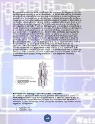 Bomba de alimentación de doble efectoEsta bomba cuenta con dos válvulas de retención
adicionales que convierten la cámara de admisión y la cámara de presión de la bomba de
alimentación de simple efecto, en una cámara de admisión y de presión combinadas, es
decir al mismo tiempo que hace la admisión, hace también la alimentación. La bomba no
realiza carrera intermedia. A cada carrera de la bomba de alimentación de doble efecto, el
combustible es aspirado a una cámara, siendo impulsado simultáneamente desde la otra
cámara hacia la bomba de inyección. Por lo tanto, cada carrera es al mismo tiempo de
alimentación y de admisión. Al contrario de lo que ocurre en la bomba de simple efecto, el
caudal de alimentación nunca puede hacerse cero. Por lo tanto, en la tubería de impulsión
o en el filtro de combustible tiene que preverse una válvula de descarga a través de la
cual pueda retornar el depósito el exceso de combustible bombeado. Estrangulador de
retrocesoEstá situado entre la válvula de presión y la tubería que alimenta al inyector,
puede instalarse en el racor de impulsión acompañando a la válvula de presión. Este
elemento se utiliza para reducir en el sistema de alta presión fenómenos de desgaste
producidos por los cambios rápidos de presión (cavitación). Durante la alimentación la
presión del combustible es tan alta que la placa de la válvula (3) es comprimida contra la
fuerza del muelle (2), con lo que el combustible puede fluir hacia el inyector sin
obstáculos. Al final de la carrera útil del elemento de bombeo, el cierre de la aguja del
inyector provoca una onda de presión en sentido contrario al de la alimentación. Esto
puede ser causa de cavitación. Al mismo tiempo, el muelle de presión empuja la placa de
válvula (3) contra su asiento, por lo que el combustible tiene que retroceder pasando por
la sección del estrangulador, amortiguándose así la onda de presión, haciéndola
imperceptible.

Funcionamiento de la regulación del caudal de combustible
La cantidad de gasóleo inyectado, depende, por tanto, de la longitud de la carrera
efectuada por el pistón, desde el cierre de la lumbrera de admisión, hasta la puesta en
comunicación de esta con el cilindro, por medio de la rampa helicoidal. Moviendo la
cremallera en uno u otro sentido, pueden conseguirse carreras de inyección más o menos
largas que corresponden:
 Inyección nula
 Inyección parcial

40

 
