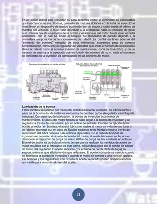 En un motor Diésel para provocar su paro debemos cortar el suministro de combustible
que inyectamos en sus cilindros, para ello los motores dotados con bomba de inyección e
línea llevan un dispositivo de mando accionado por un tirador y cable desde el tablero de
mandos del vehículo, el cual hace desplazar a la cremallera hasta su posición de gasto
nulo. Para la puesta en servicio de la bomba y el arranque del motor, basta pisar el pedal
acelerador, con lo cual se anula el bloqueo del dispositivo de parada dejando a la
cremallera en posición de funcionamiento de ralentí. La bomba en línea además del
"elemento de bombeo" necesita de otros elementos accesorios para su correcto
funcionamiento, como son un regulador de velocidad que limite el número de revoluciones
(tanto al ralentí como el número máximo de revoluciones, corte de inyección), y de un
variador de avance a la inyección que en función del número de r.p.m. varia el momento
de comienzo de la inyección de combustible en los cilindros del motor.

Lubricación de la bomba
Estas bombas se lubrican por medio del circuito lubricante del motor. Se lubrica tanto la
parte de la bomba donde están los elementos de bombeo como el regulador centrifugo de
velocidad. Con este tipo de lubricación, la bomba de inyección está exenta de
mantenimiento. El aceite del motor filtrado se hace llegar a la bomba de inyección y al
regulador a través de una tubería, por un orificio de entrada. En caso de fijación de la
bomba al motor, en bandeja, el aceite lubricante vuelve al motor a través de una tubería
de retorno, mientras que en caso de fijación mediante brida frontal lo hace a través del
alojamiento del árbol de levas o de orificios especiales. En el caso de bombas de
inyección sin conexión al circuito del aceite del motor, el aceite lubricante se llena tras
desmontar el capuchón de purga de aire o el filtro de purga de aire existente en el tapón.
El nivel de aceite se controla al mismo tiempo que se realizan los cambios de aceite del
motor previstos por el fabricante de este último, aflojándose para ello el tornillo de control
de aceite del regulador. El aceite sobrante (por entrada de combustible de fuga) se
evacua, mientras que si falta tendrá que rellenarse. El aceite lubricante se cambia cuando
se desmonta la bomba de inyección o cuando el motor se somete a una revisión general.
Las bombas y los reguladores con circuito de aceite separado poseen respectivamente
una varilla para controlar el nivel del aceite.

42

 