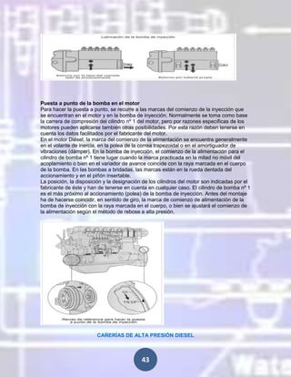 Puesta a punto de la bomba en el motor
Para hacer la puesta a punto, se recurre a las marcas del comienzo de la inyección que
se encuentran en el motor y en la bomba de inyección. Normalmente se toma como base
la carrera de compresión del cilindro nº 1 del motor, pero por razones específicas de los
motores pueden aplicarse también otras posibilidades. Por esta razón deben tenerse en
cuenta los datos facilitados por el fabricante del motor.
En el motor Diésel, la marca del comienzo de la alimentación se encuentra generalmente
en el volante de inercia, en la polea de la correa trapezoidal o en el amortiguador de
vibraciones (dámper). En la bomba de inyección, el comienzo de la alimentación para el
cilindro de bomba nº 1 tiene lugar cuando la marca practicada en la mitad no móvil del
acoplamiento o bien en el variador de avance coincide con la raya marcada en el cuerpo
de la bomba. En las bombas a bridadas, las marcas están en la rueda dentada del
accionamiento y en el piñón insertable.
La posición, la disposición y la designación de los cilindros del motor son indicadas por el
fabricante de éste y han de tenerse en cuenta en cualquier caso. El cilindro de bomba nº 1
es el más próximo al accionamiento (polea) de la bomba de inyección. Antes del montaje
ha de hacerse coincidir, en sentido de giro, la marca de comienzo de alimentación de la
bomba de inyección con la raya marcada en el cuerpo, o bien se ajustará el comienzo de
la alimentación según el método de rebose a alta presión.

CAÑERÍAS DE ALTA PRESIÓN DIESEL

43

 