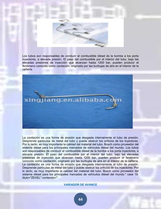 Los tubos son responsables de conducir el combustible diésel de la bomba a los porta
inyectores, a elevada presión. El paso del combustible por el interior del tubo, bajo las
elevadas presiones de inyección que alcanzan hasta 1200 bar, pueden producir el
fenómeno conocido como cavitación, originado por las burbujas de aire en el interior de la
cañería.

La cavitación es una forma de erosión que desgasta internamente el tubo de presión.
Desprende partículas de metal del tubo y puede obstruir los orificios de los inyectores.
Por lo tanto, es muy importante la calidad del material del tubo. Bosch como proveedor del
sistema diésel para los principales mercados de vehículos diésel del mundo. Los tubos
son responsables de conducir el combustible diésel de la bomba a los porta inyectores, a
elevada presión. Él paso del combustible por el interior del tubo, bajo las elevadas
presiones de inyección que alcanzan hasta 1200 bar, pueden producir el fenómeno
conocido como cavitación, originado por las burbujas de aire en el interior de la cañería.
La cavitación es una forma de erosión que desgasta internamente el tubo de presión.
Desprende partículas de metal del tubo y puede obstruir los orificios de los inyectores. Por
lo tanto, es muy importante la calidad del material del tubo. Bosch como proveedor del
sistema diésel para los principales mercados de vehículos diésel del mundo." case 15:
titulo="ZEXEL" contenido="
VARIADOR DE AVANCE

44

 