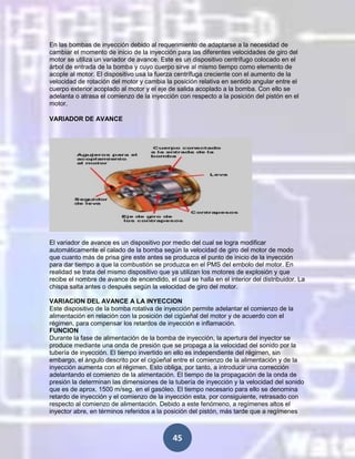 En las bombas de inyección debido al requerimiento de adaptarse a la necesidad de
cambiar el momento de inicio de la inyección para las diferentes velocidades de giro del
motor se utiliza un variador de avance. Este es un dispositivo centrífugo colocado en el
árbol de entrada de la bomba y cuyo cuerpo sirve al mismo tiempo como elemento de
acople al motor. El dispositivo usa la fuerza centrífuga creciente con el aumento de la
velocidad de rotación del motor y cambia la posición relativa en sentido angular entre el
cuerpo exterior acoplado al motor y el eje de salida acoplado a la bomba. Con ello se
adelanta o atrasa el comienzo de la inyección con respecto a la posición del pistón en el
motor.
VARIADOR DE AVANCE

El variador de avance es un dispositivo por medio del cual se logra modificar
automáticamente el calado de la bomba según la velocidad de giro del motor de modo
que cuanto más de prisa gire este antes se produzca el punto de inicio de la inyección
para dar tiempo a que la combustión se produzca en el PMS del embolo del motor. En
realidad se trata del mismo dispositivo que ya utilizan los motores de explosión y que
recibe el nombre de avance de encendido, el cual se halla en el interior del distribuidor. La
chispa salta antes o después según la velocidad de giro del motor.
VARIACION DEL AVANCE A LA INYECCION
Este dispositivo de la bomba rotativa de inyección permite adelantar el comienzo de la
alimentación en relación con la posición del cigüeñal del motor y de acuerdo con el
régimen, para compensar los retardos de inyección e inflamación.
FUNCION
Durante la fase de alimentación de la bomba de inyección, la apertura del inyector se
produce mediante una onda de presión que se propaga a la velocidad del sonido por la
tubería de inyección. El tiempo invertido en ello es independiente del régimen, sin
embargo, el ángulo descrito por el cigüeñal entre el comienzo de la alimentación y de la
inyección aumenta con el régimen. Esto obliga, por tanto, a introducir una corrección
adelantando el comienzo de la alimentación. El tiempo de la propagación de la onda de
presión la determinan las dimensiones de la tubería de inyección y la velocidad del sonido
que es de aprox. 1500 m/seg. en el gasóleo. El tiempo necesario para ello se denomina
retardo de inyección y el comienzo de la inyección esta, por consiguiente, retrasado con
respecto al comienzo de alimentación. Debido a este fenómeno, a regímenes altos el
inyector abre, en términos referidos a la posición del pistón, más tarde que a regímenes

45

 