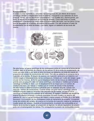 Funcionamiento
Cuando el motor aumenta su velocidad, los contrapesos (4), por efecto de la fuerza
centrífuga, tienden a desplazarse hacia el exterior, empujando a los salientes (6) de la
brida de mando, que se desplazan comprimiendo a los muelles (8) y disminuyendo, por
tanto, el ángulo de acoplamiento en la brida de arrastre. Como esta brida no puede
adelantarse ni retrasarse por estar unida a la transmisión del motor, son los perno (3) los
que se desplazan en el sentido de avance de la bomba. Con ello arrastran el plato de
acoplamiento con el árbol de levas y, por tanto, logran un adelanto de las levas del
mismo.

De esta forma, la fuerza centrífuga de los contrapesos actúa en contra de la forma de los
muelles, pero en el sentido de rotación de los pernos (3) de la brida de acoplamiento, de
modo que esta brida (y por tanto el árbol de levas) se adelanta a la brida de mando en
proporción al número de revoluciones del motor. Con ello se adelanta el comienzo de la
inyección en la bomba. Él ángulo de avance a la inyección varía entre un máximo y un
mínimo según el desplazamiento de los contrapesos, limitado por medio del rebaje o guía
circular de los mismos, de forma que el desplazamiento de las masas es relativamente
grande para un pequeño valor de fuerza centrífuga y se reduce a medida que la fuerza
centrífuga aumenta; es decir, que el desplazamiento es mayor para un numero de
revoluciones bajo y se reduce a medida que el número de revoluciones aumenta.
De esta forma se obtiene la fuerza suficiente para la variación angular, incluso con
reducido número de revoluciones. Cuando existe una gran fuerza centrífuga, para la
variación angular basta un recorrido más pequeño de las masas, ya que la fuerza
centrífuga aumenta con el cuadrado de la velocidad. Él reglaje o variación del ángulo de
avance se efectúa poniendo o quitando arandelas (9) entre muelle y su asiento del
saliente (6), con lo cual se consigue dar mayor o menor presión al muelle (8) y, por tanto,
favorecer o no la acción de los contrapesos sobre el mecanismo de arrastre. La posición
inicial del embolo del variador de avance en la bomba de inyección rotativa la mantiene el
muelle tarado del variador. Durante el funcionamiento, la presión de combustible en el
interior de la bomba la regula, en proporción al régimen, la válvula reguladora de presión
junto con el estrangulador de rebose. Por consiguiente la presión de combustible creada

47

 