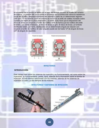 en el interior de la bomba se aplica por el lado del émbolo opuesto al muelle del variador
de avance. La presión del combustible en el interior de la bomba solo vence la resistencia
inicial del muelle y desplaza el émbolo del variador a partir de un determinado régimen
(300 rpm). El movimiento axial del embolo se transmite al anillo de rodillos montado sobre
cojinete por medio de la pieza deslizante y el perno. Esto hace que la disposición del
disco de levas con respecto al anillo de rodillos varié de forma que los rodillos del anillo
levanten, con cierta antelación, el disco de levas en giro. El disco de levas y el embolo
distribuidor están, por tanto, desfasados en un determinado ángulo de rotación con
respecto al anillo de rodillos. El valor angular puede ser de hasta 12º de ángulo de levas
(24º de ángulo de cigüeñal).

INYECTORES
INTRODUCCIÓN
Este trabajo trata sobre los sistemas de inyección y su funcionamiento, así como sobre los
inyectores, su funcionamiento, partes, tipos, además de la información sobre la bomba de
inyección, el ciclo térmico relacionado con los motores; además de los sistemas de
explosión a cuatro y a dos tiempos de los motores.
INYECTORES Y SISTEMAS DE INYECCIÓN

48

 