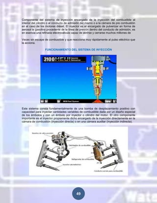 Componente del sistema de inyección encargado de la inyección del combustible al
interior del cilindro o al conducto de admisión del mismo o a la cámara de pre combustión
en el caso de los motores diésel. El inyector es el encargado de pulverizar en forma de
aerosol la gasolina procedente de la línea de presión dentro del conducto de admisión, es
en esencia una refinada electroválvula capaz de abrirse y cerrarse muchos millones de
Veces sin escape de combustible y que reacciona muy rápidamente al pulso eléctrico que
la acciona.
FUNCIONAMIENTO DEL SISTEMA DE INYECCIÓN

Este sistema consta fundamentalmente de una bomba de desplazamiento positivo con
capacidad para inyectar cantidades variables de combustible dada por un diseño especial
de los émbolos y con un émbolo por inyector o cilindro del motor. El otro componente
importante es el inyector propiamente dicho encargado de la inyección directamente en la
cámara de combustión (inyección directa) o en una cámara auxiliar (inyección indirecta).

49

 