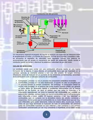 Un mecanismo especial encargado de regular el avance a la inyección se interpone entre
el acoplamiento al motor y la bomba de inyección. Al final de la bomba y acoplado a ella,
se encuentra el regulador de velocidad, este regulador incluye una palanca de
accionamiento que se acopla al mecanismo del pedal del acelerador, desde donde el
conductor puede aumentar y disminuir la potencia o velocidad de giro del motor.
CICLOS DE INYECCIÓN
La condición previa para contar con una combustión eficiente reside en una buena
formación de la mezcla. A esos efectos, el combustible tiene que ser inyectado en la
cantidad correcta, al momento preciso y con una alta presión. Si surgen mínimas
diferencias, estas se traducen en un aumento de las emisiones contaminantes, sonoridad
de la combustión o en un elevado consumo de combustible.
 Compresión, proceso 1-2: es un proceso de compresión adiabática reversible.
 Combustión, proceso 2-3: en esta idealización, el aporte de calor se simplifica por
un proceso isobaro (a presión constante). Sin embargo, la combustión Diésel es
mucho más compleja: en el entorno del punto muerto superior (PMS) (en general
un poco antes de alcanzarlo debido a problemas relacionados con la inercia
térmica de los fluidos, es decir el retraso que hay entre la inyección y la
inflamación espontánea), se inicia la inyección del combustible (en motores de
automóviles, gasóleo, aunque basta con que el combustible sea lo suficientemente
auto inflamable y poco volátil). El inyector pulveriza y per liza "atomiza" el
combustible, que, en contacto con la atmósfera interior del cilindro, comienza a
evaporarse. Como quiera que el combustible de un motor Diésel tiene que ser muy
auto inflamable (gran poder detonante, índice de Cetano alto), ocurre que, mucho
antes de que haya terminado la inyección de todo el combustible, las primeras
gotas de combustible inyectado se auto inflaman y dan comienzo a una primera
combustión caracterizada por ser muy turbulenta e imperfecta, al no haber tenido

5

 