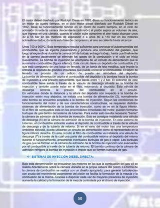 El motor diésel diseñado por Rudolph Diese en 1892.-Basa su funcionamiento teórico en
un motor de cuatro tiempos, en el ciclo motor diésel diseñado por Rudolph Diésel en
1892. Basa su funcionamiento teórico en un motor de cuatro tiempos, en el ciclo de
admisión durante la carrera descendente (admisión) el pistón aspira un volumen de aire,
que ingresa en una cámara, cuando el pistón sube comprime el aire hasta alcanzar unos
30 a 55 bar en los motores de aspiración o a unos 80 a 110 bar en los motores
sobrealimentados, durante esta fase de compresión, el aire se calienta hasta alcanzar
Unos 700 a 900ºC.-Esta temperatura resulta suficiente para provocar el autoencendido del
combustible que se inyecta pulverizando y produce una combustión del gasóleo, que
luego al expandirse durante la carrera útil de trabajo entrega trabajo, hasta que finalmente
en la carrera ascendente se eliminan los gases de la combustión y el ciclo se inicia
nuevamente. La bomba de inyección se acompaña de un circuito de alimentación que le
suministra combustible (figura inferior). Este circuito tiene un depósito de combustible (1)
que está compuesto de una boca de llenado, de un tamiz de tela metálica, que impide la
entrada al depósito de grandes impurezas que pueda contener el combustible. El tapón de
llenado va provisto de un orificio de puesta en atmósfera del depósito.
La bomba de alimentación aspira el combustible del depósito y lo bombea hacia la bomba
de inyección a una presión conveniente, que oscila entre 1 y 2 bar. El sobrante de este
combustible tiene salida a través de la válvula de descarga situada en la bomba de
inyección y también puede estar en el filtro, retornando al depósito. Esta válvula de
descarga
controla
la
presión
del
combustible
en
el
circuito.
En vehículos donde la distancia y la altura del depósito con respecto a la bomba de
inyección estén muy alejados, se instala una bomba de alimentación (2), normalmente
esta bomba se encuentra acoplada a la bomba de inyección. Según las condiciones de
funcionamiento del motor y de sus características constructivas, se requieren distintos
sistemas de alimentación de la bomba de inyección, como se ve en la figura inferior.
Si el filtro de combustible esta en las proximidades inmediatas del motor, pueden formarse
burbujas de gas dentro del sistema de tuberías. Para evitar esto resulta necesario "barrer"
la cámara de admisión de la bomba de inyección. Esto se consigue instalando una válvula
de descarga (6) en la cámara de admisión de la bomba de inyección. En este sistema de
tuberías, el combustible sobrante vuelve al depósito de combustible a través de la válvula
de descarga y de la tubería de retorno. Si en el vano del motor hay una temperatura
ambiente elevada, puede utilizarse un circuito de alimentación como el representado en la
figura inferior derecha. En este circuito el filtro de combustible va instalada una válvula de
descarga (7) a través de la cual una parte del combustible retorna al depósito del mismo
durante el funcionamiento, arrastrando eventuales burbujas de gas o vapor. Las burbujas
de gas que se forman en la cámara de admisión de la bomba de inyección son evacuadas
por el combustible a través de la tubería de retorno. El barrido continuo de la cámara de
admisión refrigera la bomba de inyección e impide que se formen burbujas de gas.
 SISTEMAS DE INYECCIÓN DIESEL DIRECTA:
Bajo esta denominación se encuadran los motores en los que la combustión del gas-oíl se
realiza directamente sobre la cámara ubicada en la propia cabeza del pistón. La forma de
la cámara de combustión se realiza con un diseño apropiado, para generar turbulencias
con ayuda del movimiento ascendente del pistón se facilita la formación de la mezcla y la
combustión de la misma.-Gracias a disponer cada vez de mayores presiones de inyección
aumenta la calidad y la formación de la mezcla controlada por el chorro de inyección.

50

 